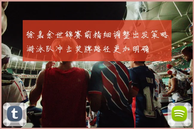 徐嘉余世锦赛前精细调整出发策略游泳队冲击奖牌路径更加明确