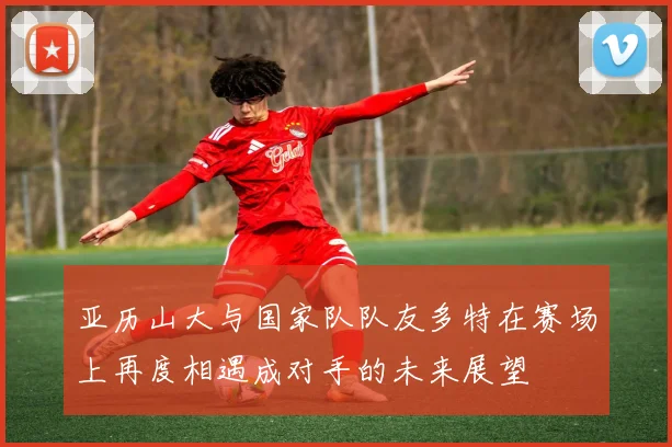 亚历山大与国家队队友多特在赛场上再度相遇成对手的未来展望