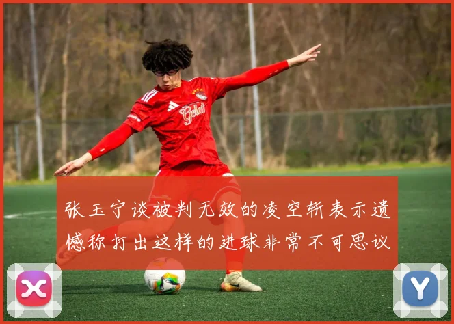 张玉宁谈被判无效的凌空斩表示遗憾称打出这样的进球非常不可思议