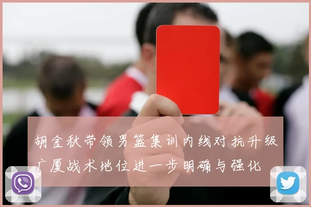 胡金秋带领男篮集训内线对抗升级广厦战术地位进一步明确与强化