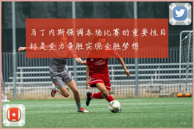 马丁内斯强调本场比赛的重要性目标是全力争胜实现全胜梦想