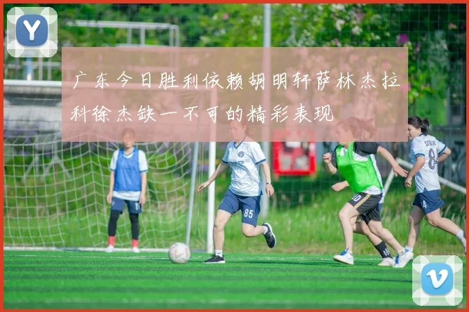 广东今日胜利依赖胡明轩萨林杰拉科徐杰缺一不可的精彩表现