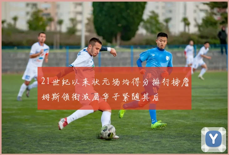 21世纪以来状元场均得分排行榜詹姆斯领衔浓眉华子紧随其后