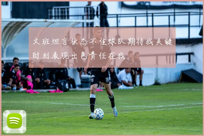 文班坦言状态不佳球队期待我关键时刻表现出色责任在我