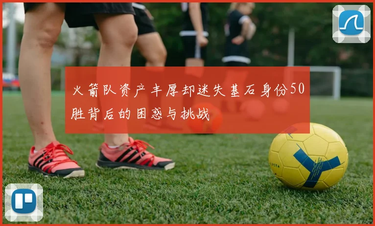 火箭队资产丰厚却迷失基石身份50胜背后的困惑与挑战