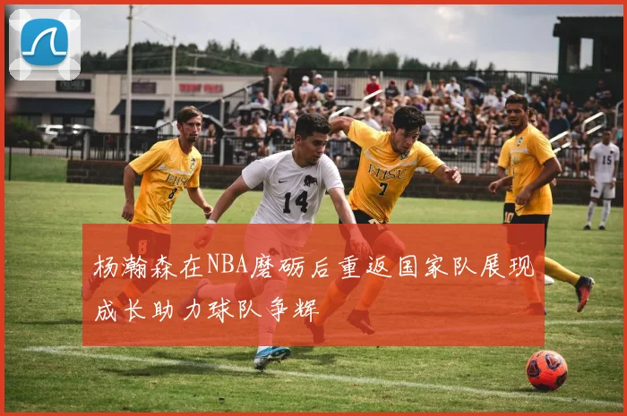 杨瀚森在NBA磨砺后重返国家队展现成长助力球队争辉