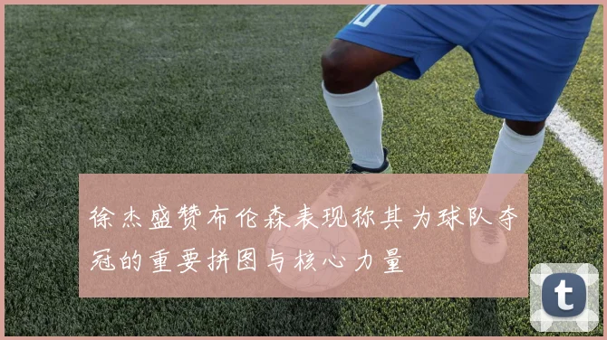 徐杰盛赞布伦森表现称其为球队夺冠的重要拼图与核心力量