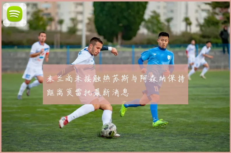 米兰尚未接触热苏斯与阿森纳保持距离莫雷托最新消息