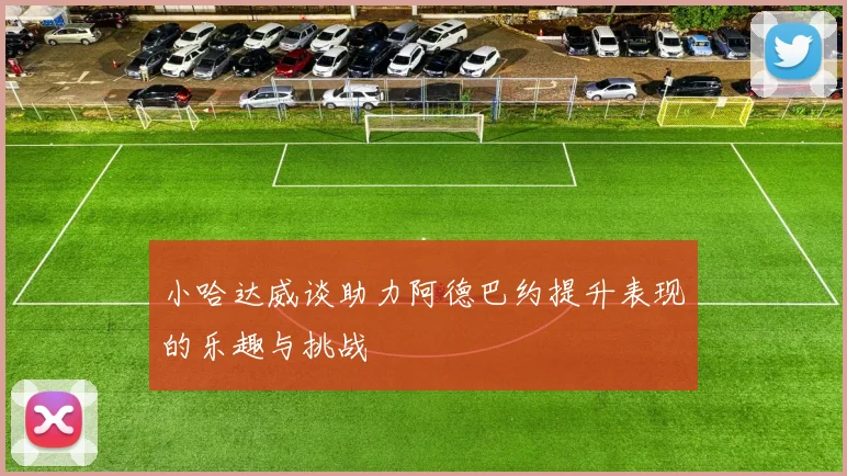 小哈达威谈助力阿德巴约提升表现的乐趣与挑战