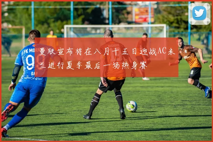 曼联宣布将在八月十五日迎战AC米兰进行夏季最后一场热身赛
