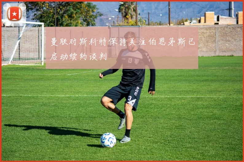 曼联对斯科特保持关注伯恩茅斯已启动续约谈判