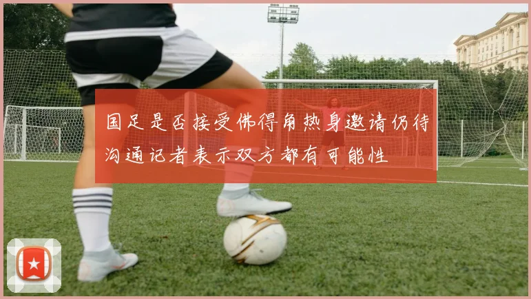 国足是否接受佛得角热身邀请仍待沟通记者表示双方都有可能性