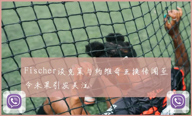 Fischer谈克莱与约维奇互换传闻至今未果引发关注