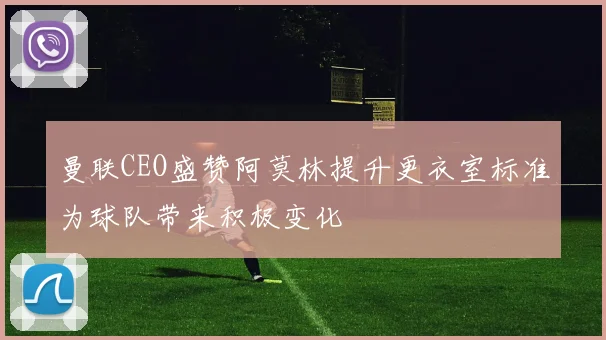 曼联CEO盛赞阿莫林提升更衣室标准为球队带来积极变化