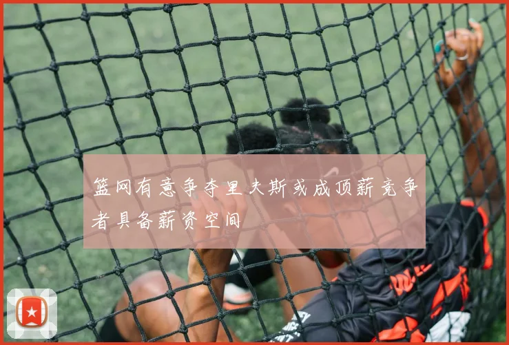 篮网有意争夺里夫斯或成顶薪竞争者具备薪资空间