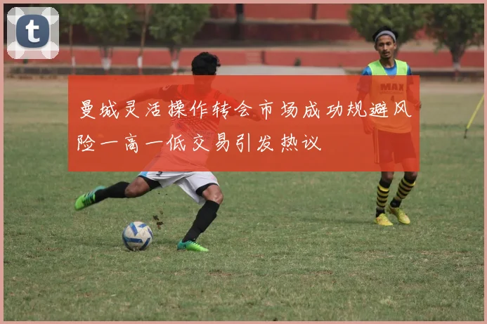 曼城灵活操作转会市场成功规避风险一高一低交易引发热议