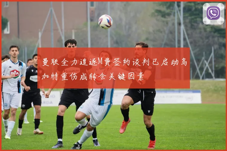 曼联全力追逐M费签约谈判已启动乌加特重伤成转会关键因素