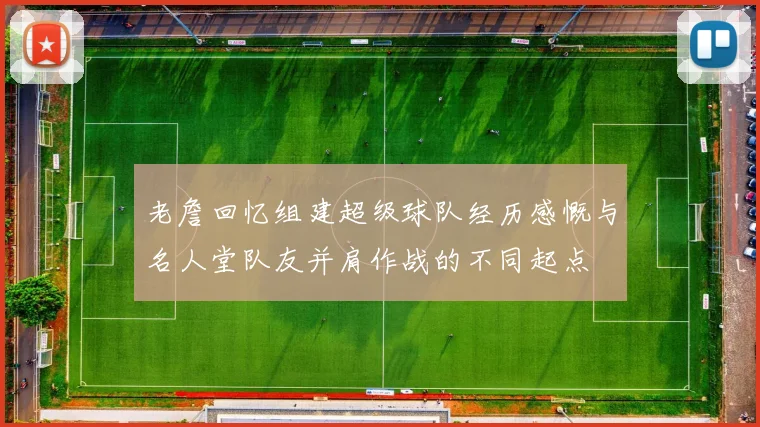 老詹回忆组建超级球队经历感慨与名人堂队友并肩作战的不同起点