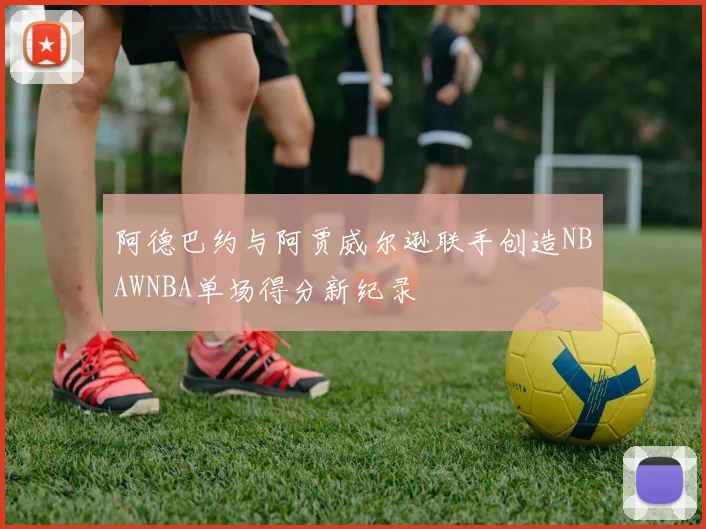 阿德巴约与阿贾威尔逊联手创造NBAWNBA单场得分新纪录