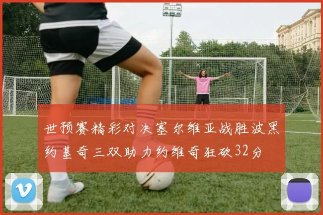 世预赛精彩对决塞尔维亚战胜波黑约基奇三双助力约维奇狂砍32分