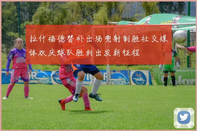 拉什福德替补出场兜射制胜社交媒体欢庆球队胜利出发新征程