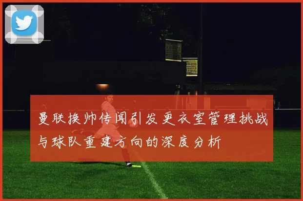 曼联换帅传闻引发更衣室管理挑战与球队重建方向的深度分析