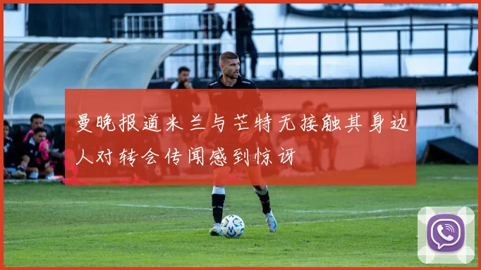 曼晚报道米兰与芒特无接触其身边人对转会传闻感到惊讶
