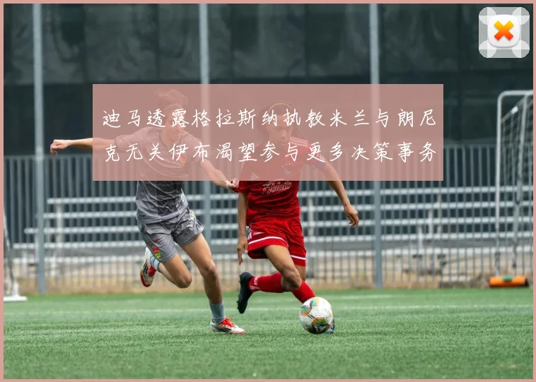 迪马透露格拉斯纳执教米兰与朗尼克无关伊布渴望参与更多决策事务