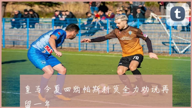 皇马今夏回购帕斯科莫全力劝说再留一年