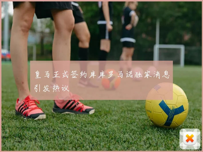 皇马正式签约库库罗马诺独家消息引发热议