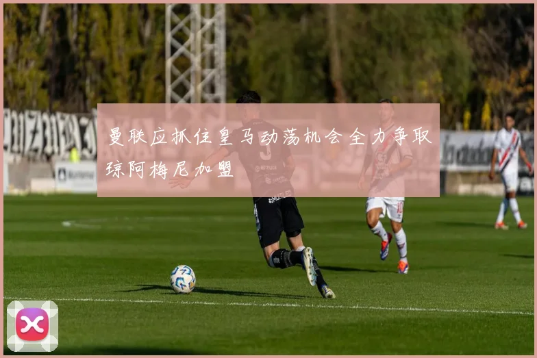 曼联应抓住皇马动荡机会全力争取琼阿梅尼加盟