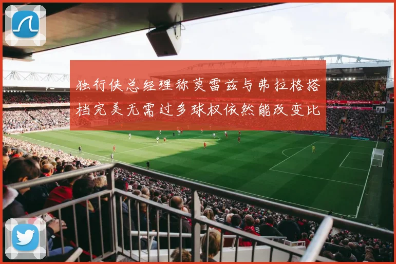 独行侠总经理称莫雷兹与弗拉格搭档完美无需过多球权依然能改变比赛局势