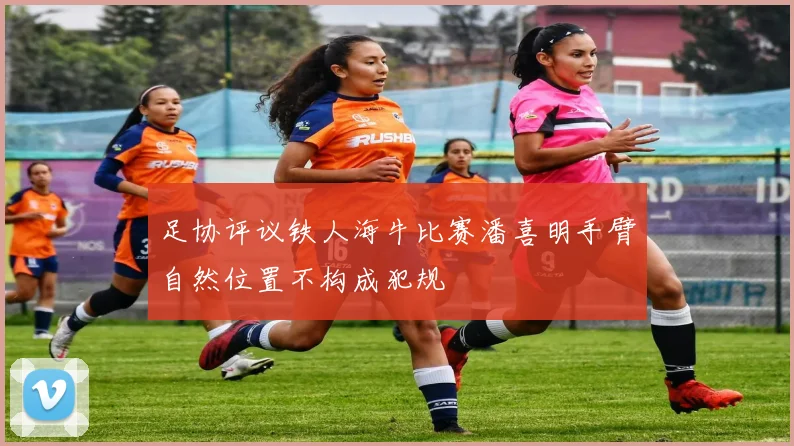 足协评议铁人海牛比赛潘喜明手臂自然位置不构成犯规