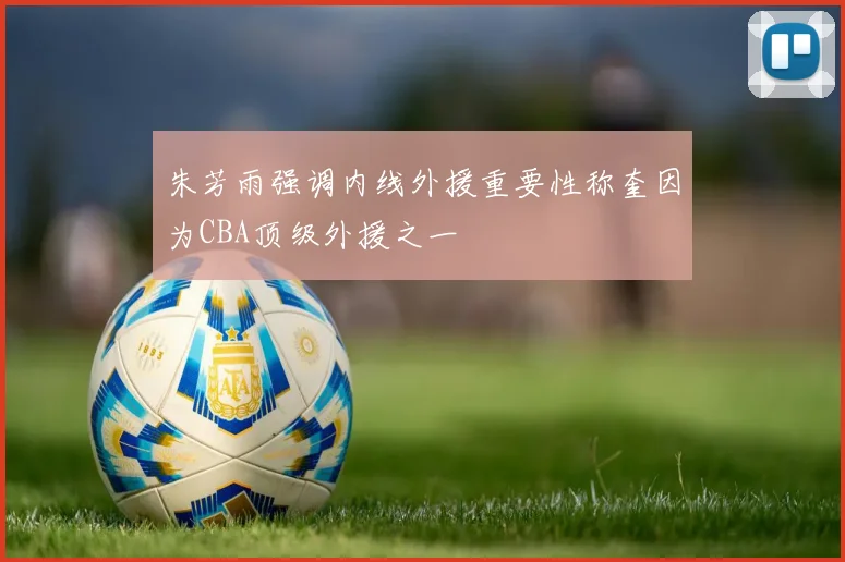 朱芳雨强调内线外援重要性称奎因为CBA顶级外援之一