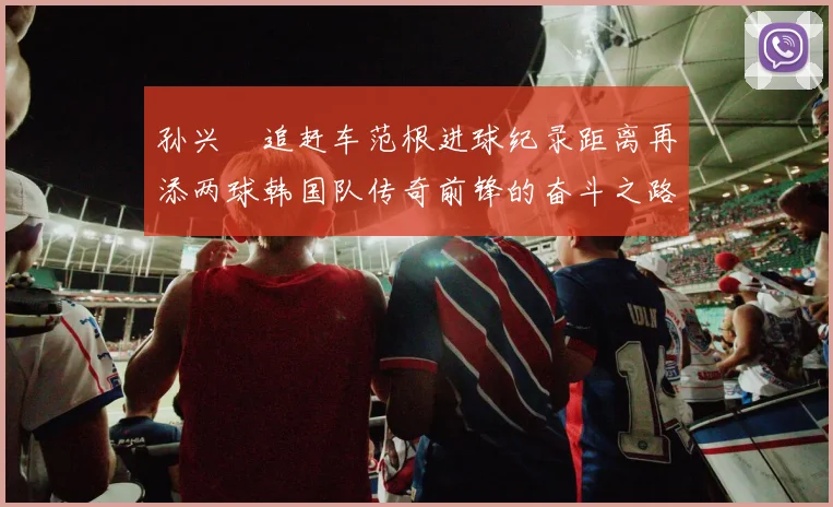 孙兴慜追赶车范根进球纪录距离再添两球韩国队传奇前锋的奋斗之路