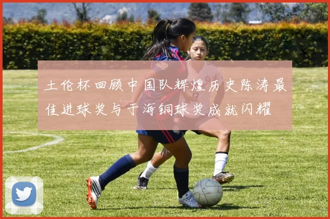 土伦杯回顾中国队辉煌历史陈涛最佳进球奖与于海铜球奖成就闪耀
