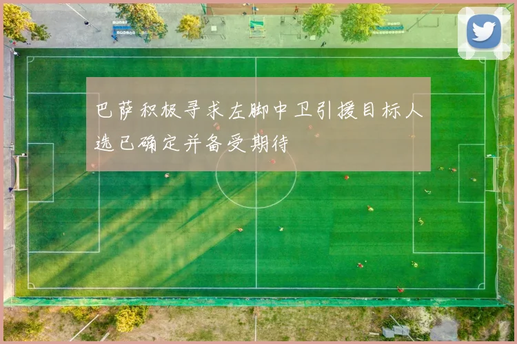 巴萨积极寻求左脚中卫引援目标人选已确定并备受期待